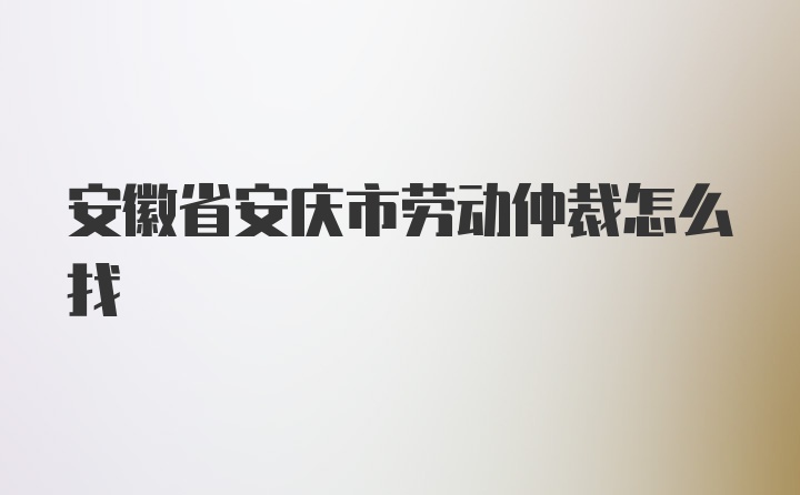 安徽省安庆市劳动仲裁怎么找