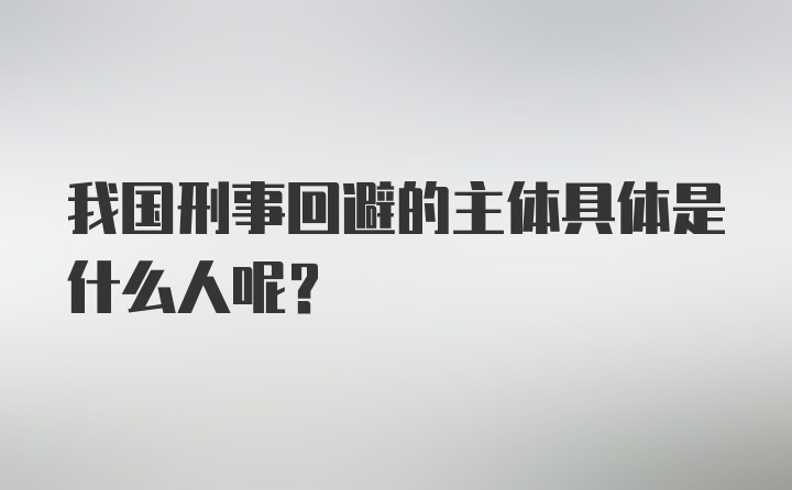 我国刑事回避的主体具体是什么人呢？