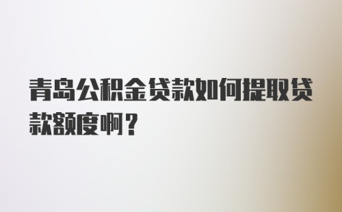 青岛公积金贷款如何提取贷款额度啊？