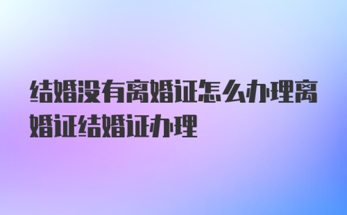 结婚没有离婚证怎么办理离婚证结婚证办理