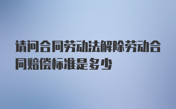 请问合同劳动法解除劳动合同赔偿标准是多少