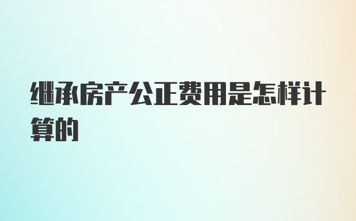 继承房产公正费用是怎样计算的