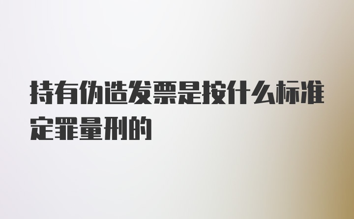 持有伪造发票是按什么标准定罪量刑的