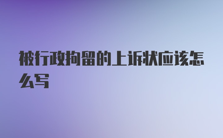 被行政拘留的上诉状应该怎么写