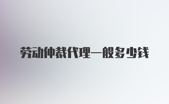 劳动仲裁代理一般多少钱