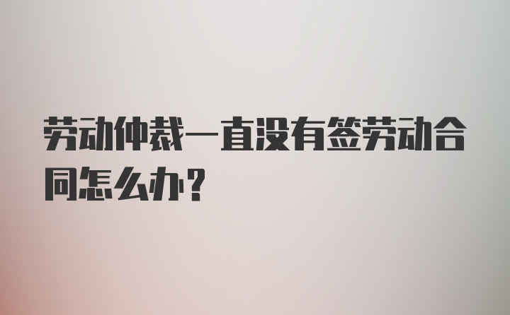 劳动仲裁一直没有签劳动合同怎么办？