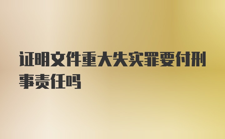 证明文件重大失实罪要付刑事责任吗