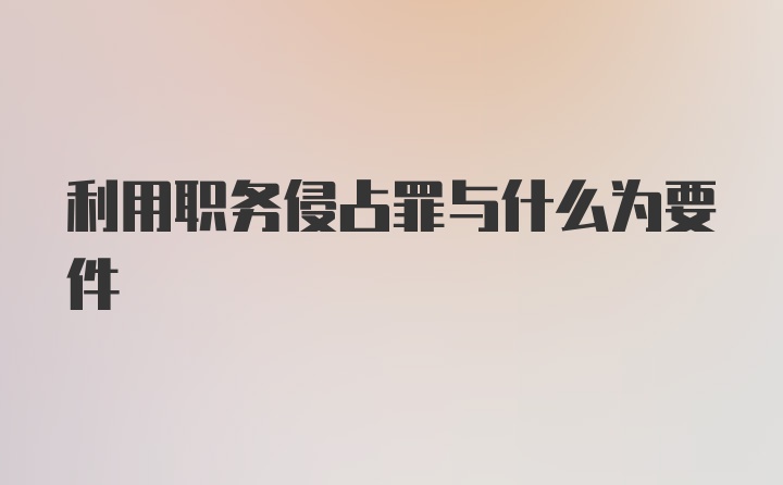 利用职务侵占罪与什么为要件