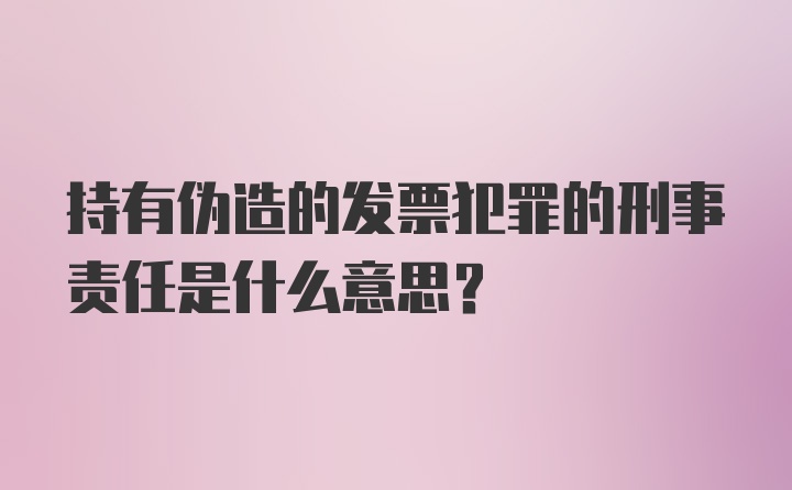 持有伪造的发票犯罪的刑事责任是什么意思？