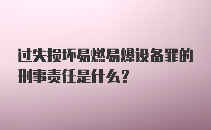 过失损坏易燃易爆设备罪的刑事责任是什么？