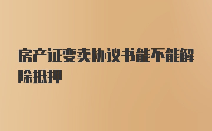 房产证变卖协议书能不能解除抵押