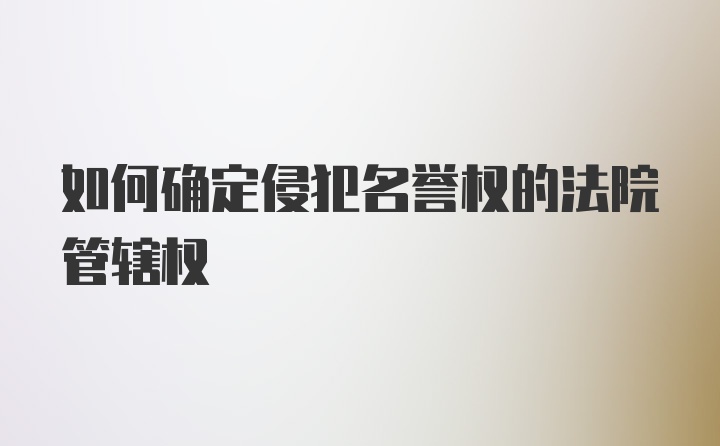 如何确定侵犯名誉权的法院管辖权