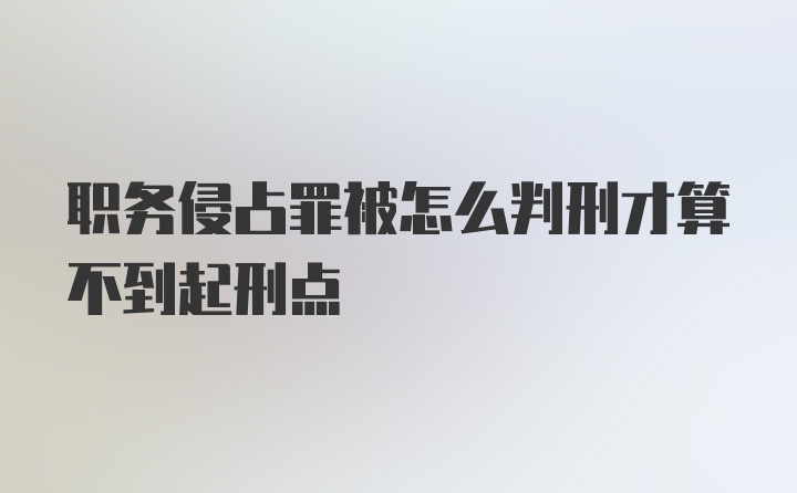 职务侵占罪被怎么判刑才算不到起刑点