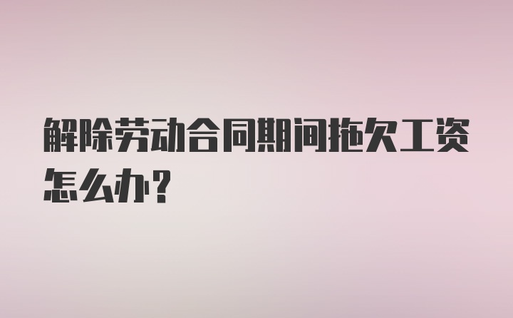 解除劳动合同期间拖欠工资怎么办？