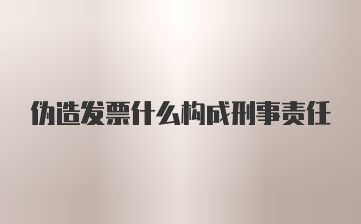 伪造发票什么构成刑事责任