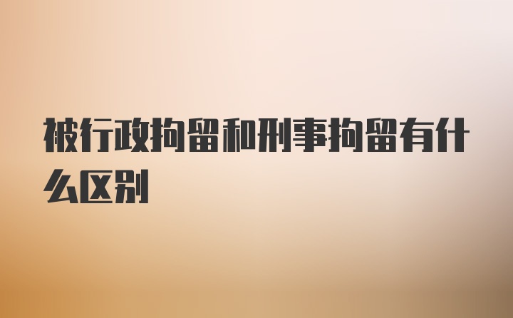 被行政拘留和刑事拘留有什么区别