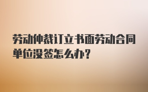 劳动仲裁订立书面劳动合同单位没签怎么办？