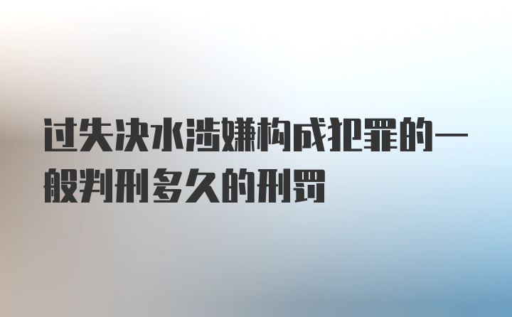 过失决水涉嫌构成犯罪的一般判刑多久的刑罚