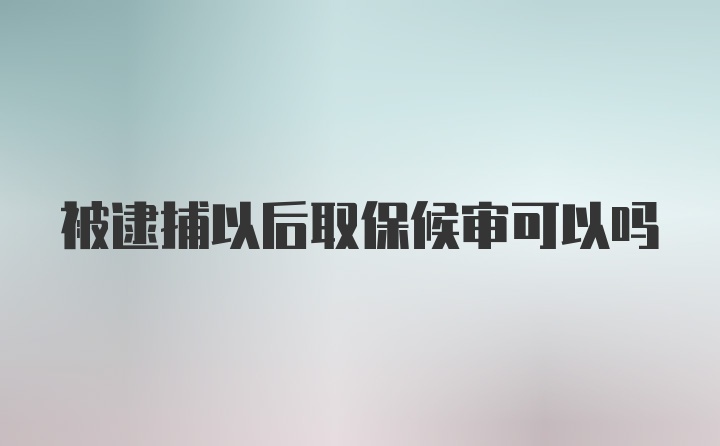 被逮捕以后取保候审可以吗