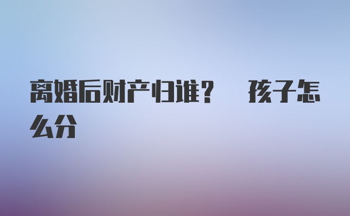 离婚后财产归谁? 孩子怎么分