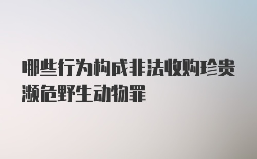 哪些行为构成非法收购珍贵濒危野生动物罪