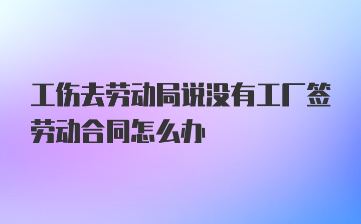 工伤去劳动局说没有工厂签劳动合同怎么办