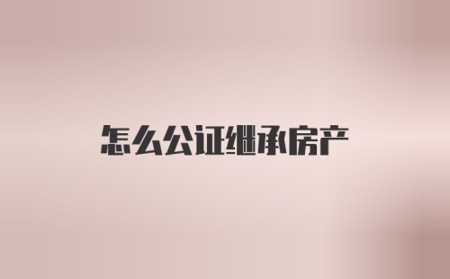 怎么公证继承房产