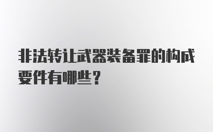 非法转让武器装备罪的构成要件有哪些？