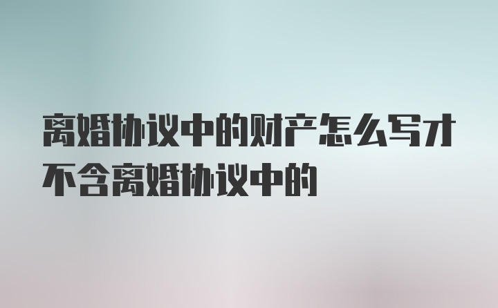 离婚协议中的财产怎么写才不含离婚协议中的