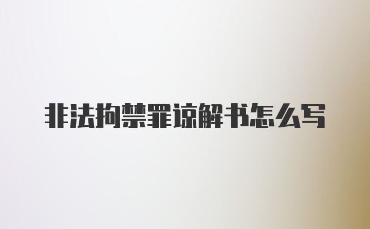 非法拘禁罪谅解书怎么写