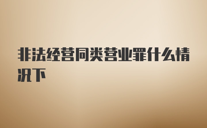 非法经营同类营业罪什么情况下