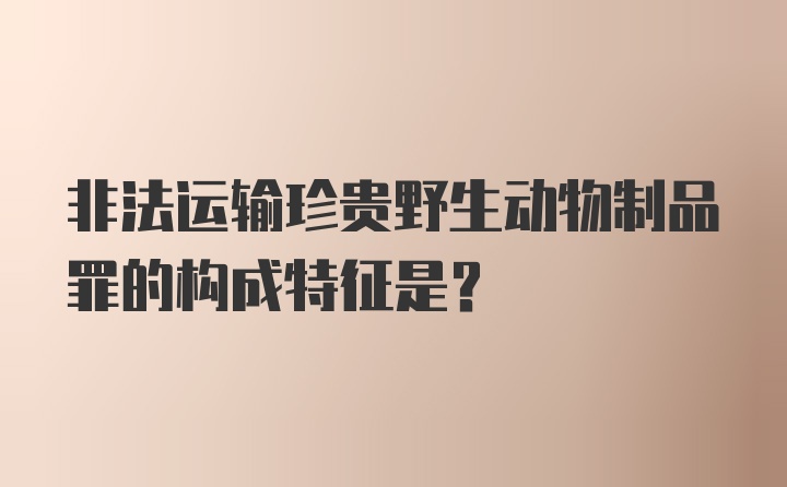 非法运输珍贵野生动物制品罪的构成特征是？