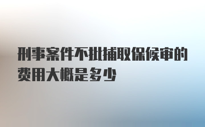 刑事案件不批捕取保候审的费用大概是多少