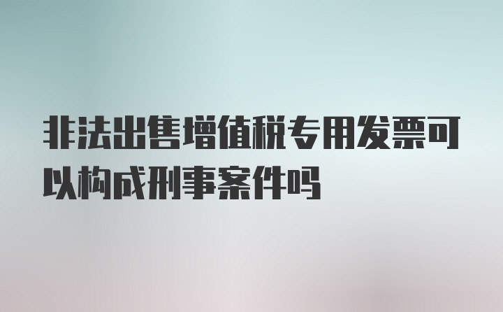 非法出售增值税专用发票可以构成刑事案件吗