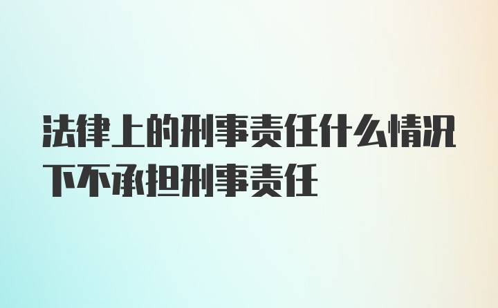 法律上的刑事责任什么情况下不承担刑事责任