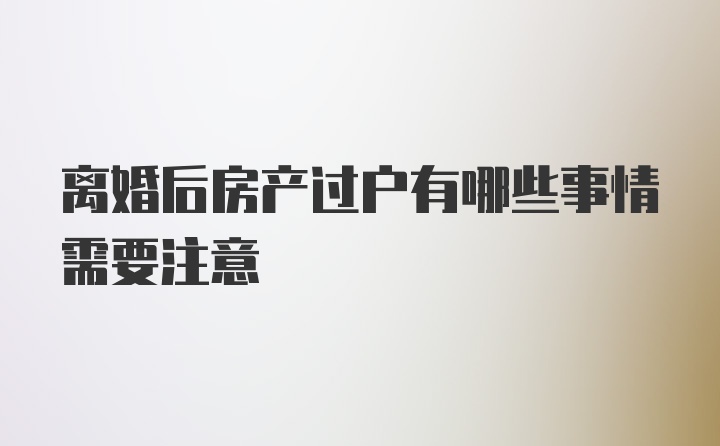 离婚后房产过户有哪些事情需要注意