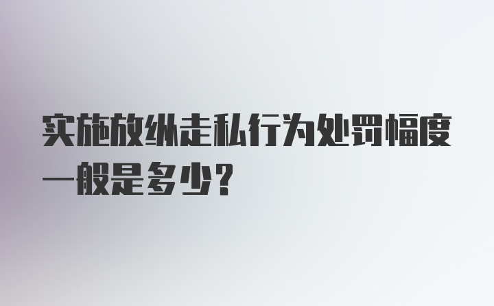 实施放纵走私行为处罚幅度一般是多少？