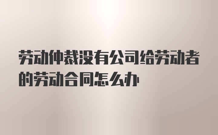 劳动仲裁没有公司给劳动者的劳动合同怎么办