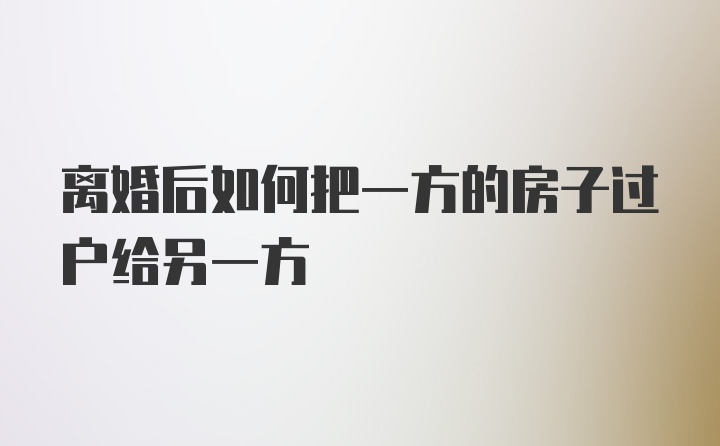 离婚后如何把一方的房子过户给另一方