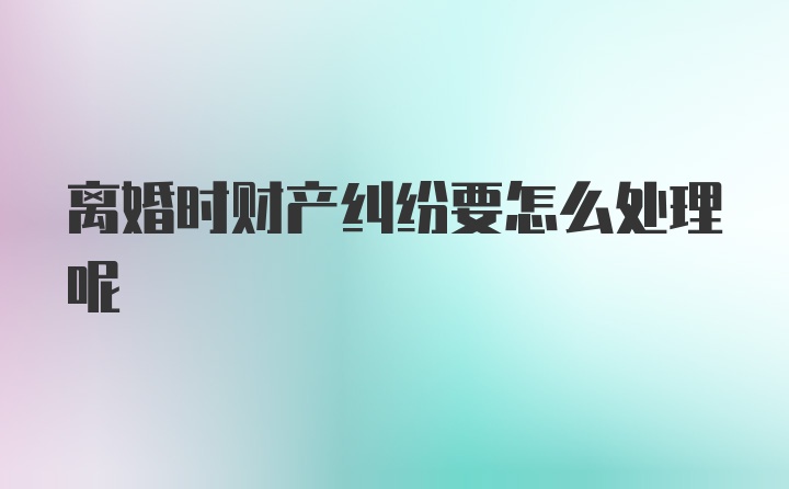 离婚时财产纠纷要怎么处理呢