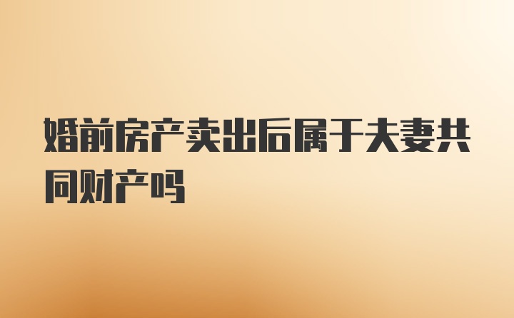 婚前房产卖出后属于夫妻共同财产吗