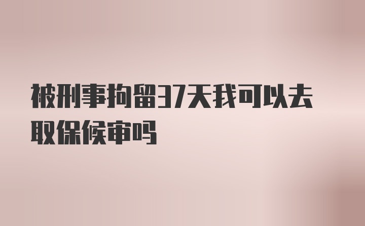 被刑事拘留37天我可以去取保候审吗