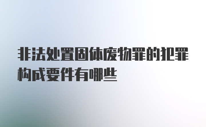 非法处置固体废物罪的犯罪构成要件有哪些