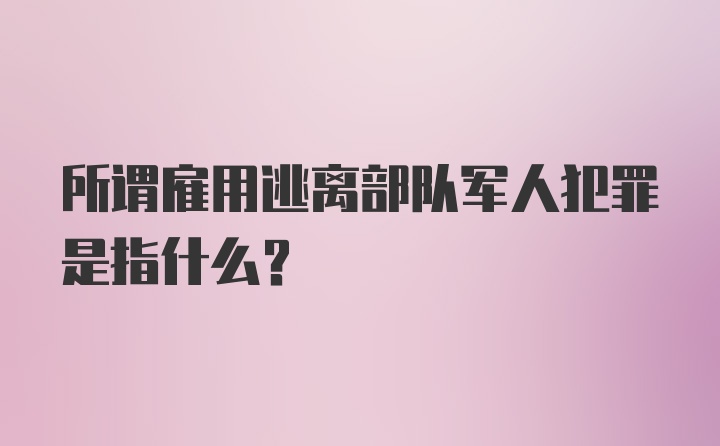 所谓雇用逃离部队军人犯罪是指什么？