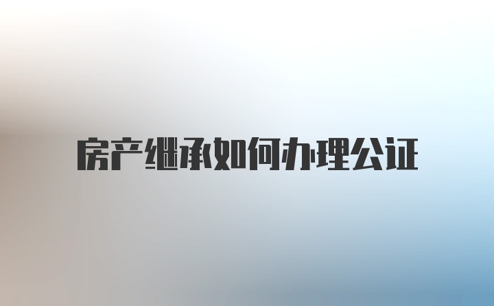 房产继承如何办理公证