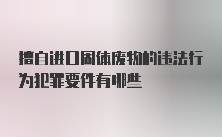 擅自进口固体废物的违法行为犯罪要件有哪些