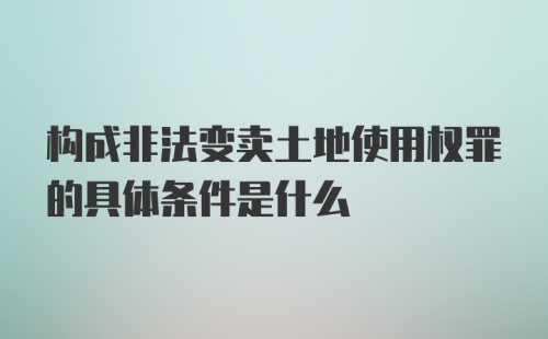 构成非法变卖土地使用权罪的具体条件是什么