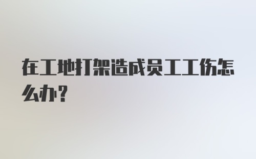 在工地打架造成员工工伤怎么办？