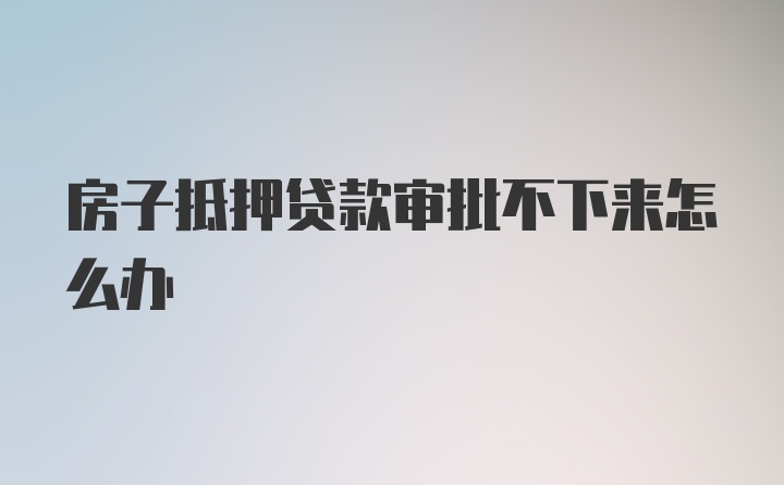 房子抵押贷款审批不下来怎么办