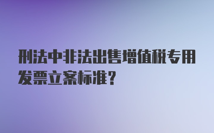 刑法中非法出售增值税专用发票立案标准？